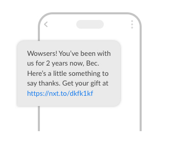 Example SMS. It reads:
Wowsers! You've been with us for 2 years now, Bec. Here's a little something to say thanks. Get your gift at http://nxt.to/dkfk1kf
