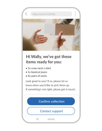 Copy: Great news. Your purchases are ready to collect.
Hi Wally, we’ve got these items ready for you:
1x crew neck t-shirt
1x bootcut jeans
6x pairs of socks
Look good to you? If so, please let us know when you’d like to pick them up. If something’s not right, please get in touch.