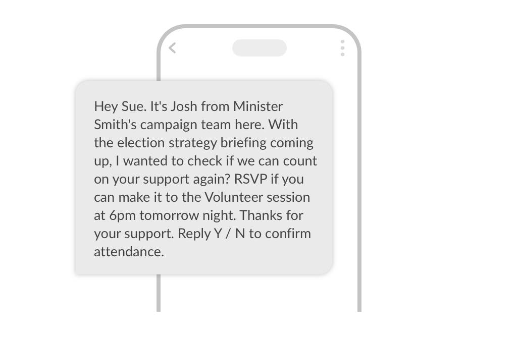 A phone with an SMS on it. The message reads: Hey Sue It's Josh from Minister Smith's campaign team here. With the election strategy briefing coming up, I wanted to check if we can count on your support again? RSVP if you can make it to the Volunteer session at 6pm tomorrow night. Thanks for your support. Reply Y / N to confirm attendance.